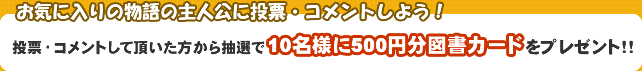 お気に入りの物語の主人公に投票・コメントしよう！投票・コメント頂いた方から抽選で１０名様に500円分図書カードをプレゼント！！