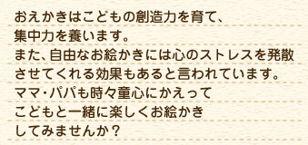おえかきはこどもの創造力を育て、集中力を養います。ママ・パパも時々童心にかえってまた、自由なお絵かきには心のストレスを発散させてくれる効果もあると言われています。こどもと一緒に楽しくお絵かきしてみませんか？