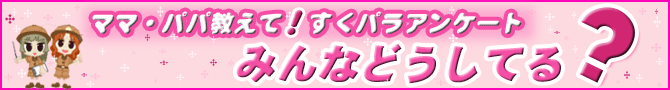 ママ・パパ教えて！すくパラアンケート みんなどうしてる？　トップへ